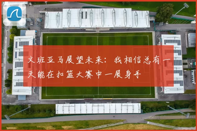 文班亚马展望未来：我相信总有一天能在扣篮大赛中一展身手