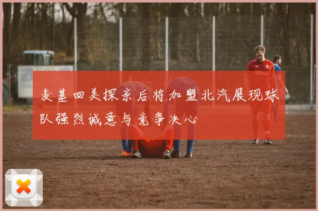 麦基回美探亲后将加盟北汽展现球队强烈诚意与竞争决心