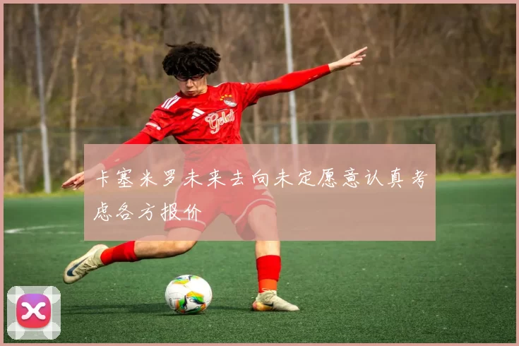 卡塞米罗未来去向未定愿意认真考虑各方报价