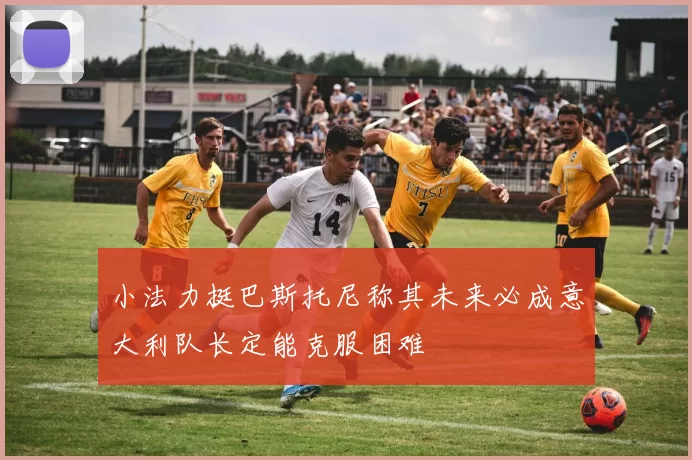 小法力挺巴斯托尼称其未来必成意大利队长定能克服困难