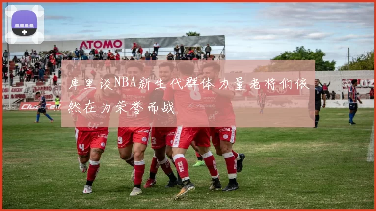 库里谈NBA新生代群体力量老将们依然在为荣誉而战