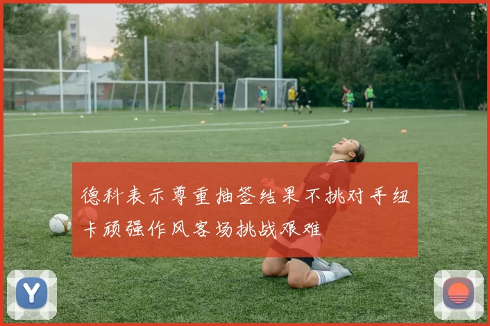 德科表示尊重抽签结果不挑对手纽卡顽强作风客场挑战艰难