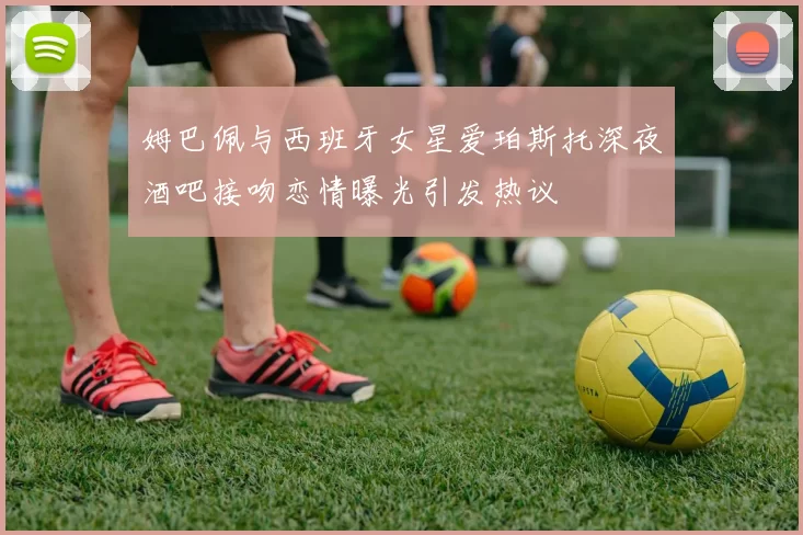 姆巴佩与西班牙女星爱珀斯托深夜酒吧接吻恋情曝光引发热议