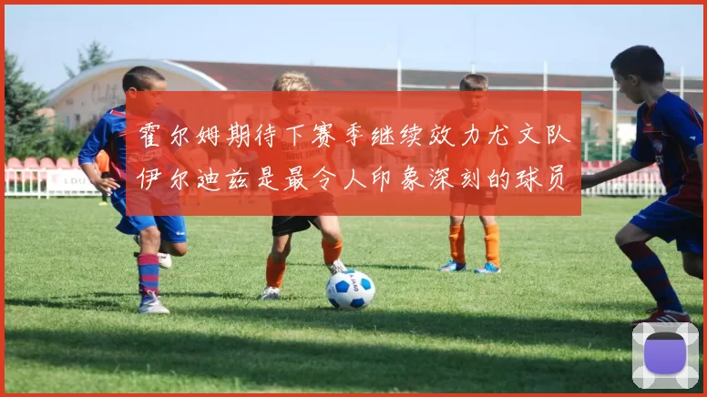 霍尔姆期待下赛季继续效力尤文队伊尔迪兹是最令人印象深刻的球员