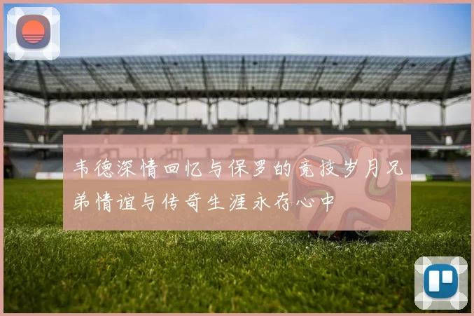 韦德深情回忆与保罗的竞技岁月兄弟情谊与传奇生涯永存心中