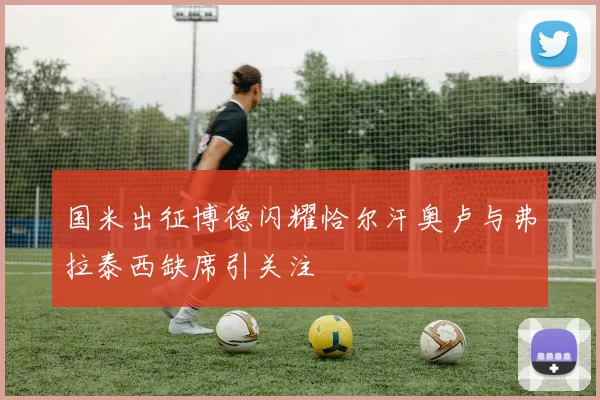 国米出征博德闪耀恰尔汗奥卢与弗拉泰西缺席引关注