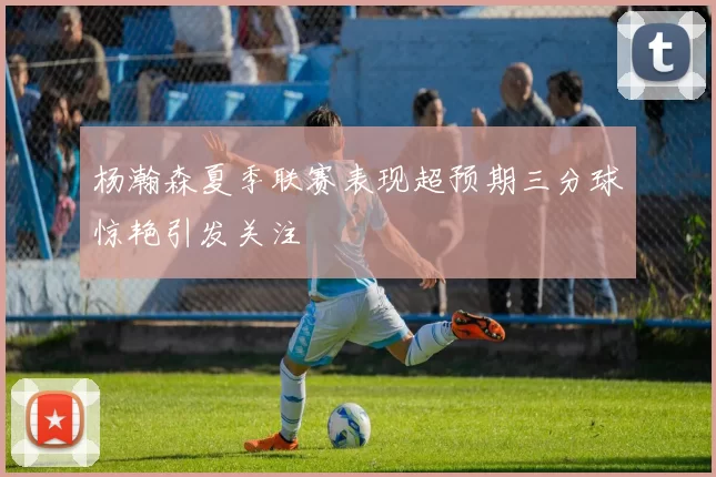 杨瀚森夏季联赛表现超预期三分球惊艳引发关注