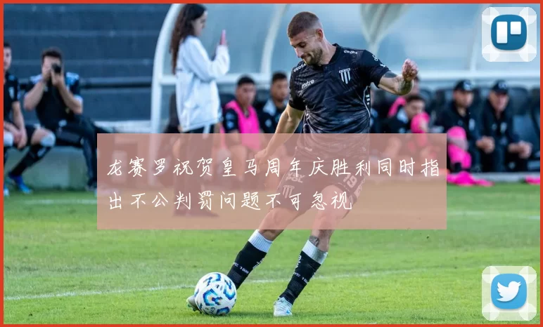 龙赛罗祝贺皇马周年庆胜利同时指出不公判罚问题不可忽视