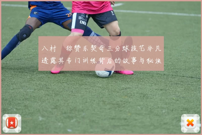 八村塁称赞东契奇三分球技艺非凡透露其专门训练背后的故事与秘诀