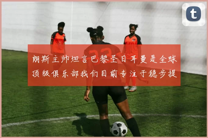 朗斯主帅坦言巴黎圣日耳曼是全球顶级俱乐部我们目前专注于稳步提升表现