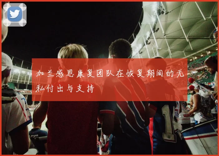 加兰感恩康复团队在恢复期间的无私付出与支持