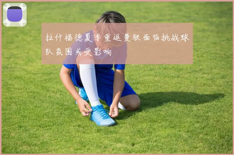 拉什福德夏季重返曼联面临挑战球队氛围或受影响