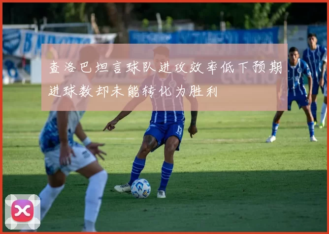 查洛巴坦言球队进攻效率低下预期进球数却未能转化为胜利