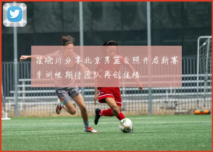 翟晓川分享北京男篮合照开启新赛季训练期待团队再创佳绩