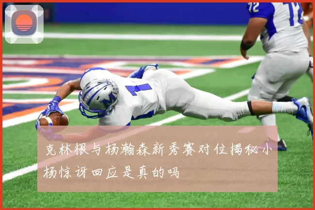 克林根与杨瀚森新秀赛对位揭秘小杨惊讶回应是真的吗