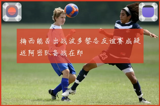 梅西能否出战波多黎各友谊赛成疑迈阿密队备战在即